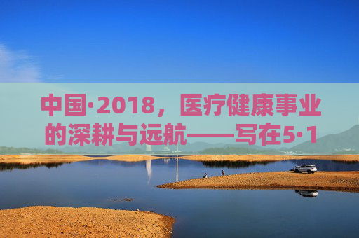 中国·2018,医疗健康事业的深耕与远航——写在5·14健康中国建设推进之际,中国·2018,健康中国建设下的医疗健康深耕与远航 中国·2018,医疗健康事业的深耕与远航——写在5·14健康中国建设推进之际,中国·2018,健康中国建设下的医疗健康深耕与远航