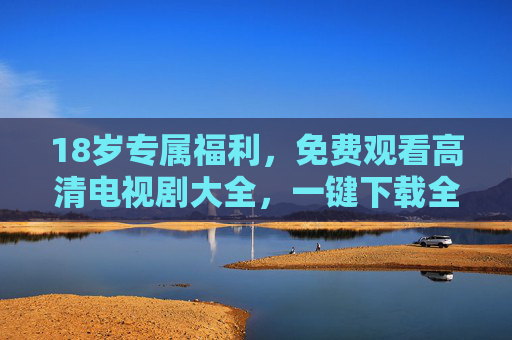18岁专属福利，免费观看高清电视剧大全，一键下载全攻略，18岁专属福利，免费高清电视剧大全+一键下载全攻略