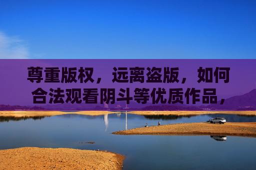 尊重版权,远离盗版,如何合法观看阴斗等优质作品,尊重版权,合法观看阴斗等优质作品 尊重版权,远离盗版,如何合法观看阴斗等优质作品,尊重版权,合法观看阴斗等优质作品