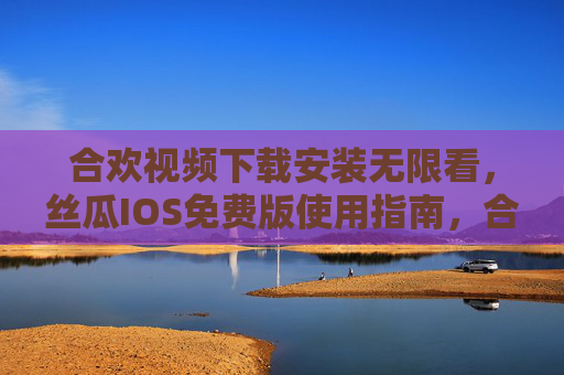 合欢视频下载安装无限看，丝瓜IOS免费版使用指南，合欢视频丝瓜IOS免费版，下载安装无限看使用指南