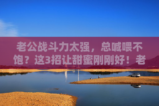 老公战斗力太强，总喊喂不饱？这3招让甜蜜刚刚好！老公战斗力太强总喊喂不饱？3招让甜蜜刚刚好！