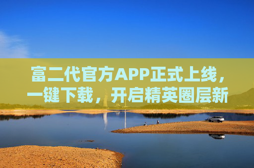 富二代官方APP正式上线，一键下载，开启精英圈层新体验，富二代官方APP上线 一键下载开启精英圈层新体验