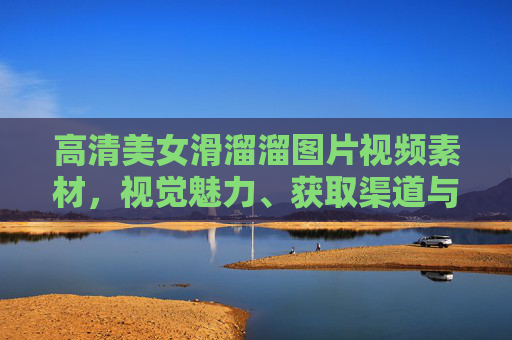 高清美女滑溜溜图片视频素材,视觉魅力、获取渠道与合规使用指南,高清美女素材,视觉魅力、获取渠道与合规使用指南 高清美女滑溜溜图片视频素材,视觉魅力、获取渠道与合规使用指南,高清美女素材,视觉魅力、获取渠道与合规使用指南