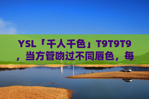 YSL「千人千色」T9T9T9,当方管吻过不同唇色,每个你都是限定款,YSL「千人千色」T9T9T9,方管吻唇,你即限定款 YSL「千人千色」T9T9T9,当方管吻过不同唇色,每个你都是限定款,YSL「千人千色」T9T9T9,方管吻唇,你即限定款