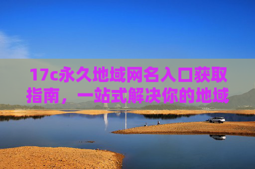17c永久地域网名入口获取指南,一站式解决你的地域归属标识需求,17c永久地域网名入口获取指南,一站式解决地域归属标识需求 17c永久地域网名入口获取指南,一站式解决你的地域归属标识需求,17c永久地域网名入口获取指南,一站式解决地域归属标识需求