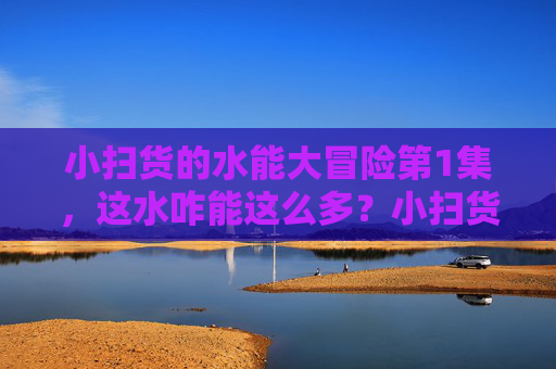 小扫货的水能大冒险第1集，这水咋能这么多？小扫货的水能大冒险第1集，这水咋能这么多？