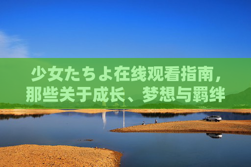 少女たちよ在线观看指南,那些关于成长、梦想与羁绊的动画故事 少女たちよ在线观看指南,那些关于成长、梦想与羁绊的动画故事