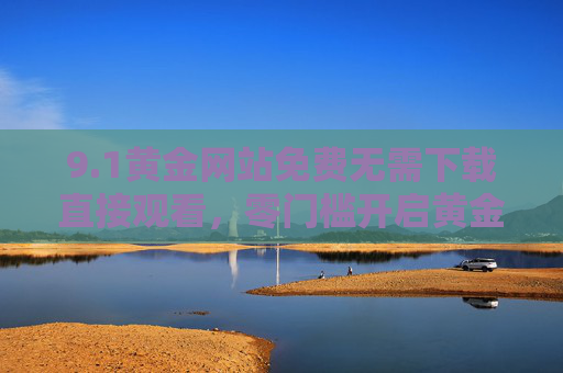 9.1黄金网站免费无需下载直接观看,零门槛开启黄金资讯与投资新体验,黄金网站免下载直接看 零门槛开启投资新体验 9.1黄金网站免费无需下载直接观看,零门槛开启黄金资讯与投资新体验,黄金网站免下载直接看 零门槛开启投资新体验