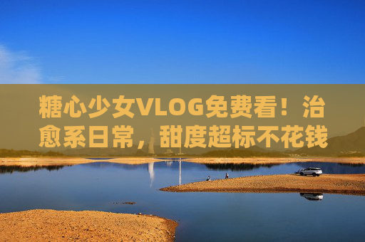 糖心少女VLOG免费看!治愈系日常,甜度超标不花钱~糖心少女治愈系VLOG,免费甜度超标日常 糖心少女VLOG免费看!治愈系日常,甜度超标不花钱~糖心少女治愈系VLOG,免费甜度超标日常
