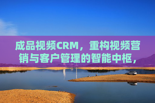 成品视频CRM，重构视频营销与客户管理的智能中枢，成品视频CRM，重构视频营销与客户管理的智能中枢