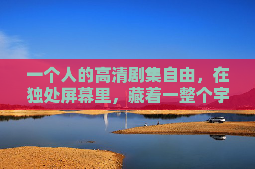 一个人的高清剧集自由，在独处屏幕里，藏着一整个宇宙，独处屏幕藏宇宙，一个人的剧集自由