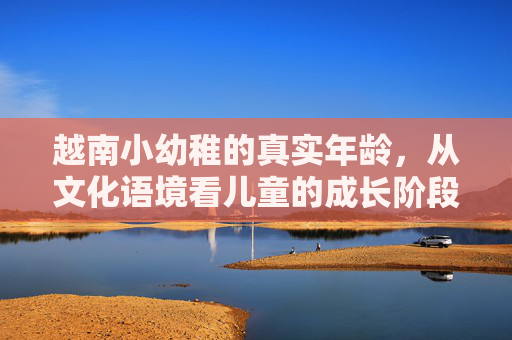 越南小幼稚的真实年龄,从文化语境看儿童的成长阶段,文化语境下的越南儿童成长阶段与年龄认知 越南小幼稚的真实年龄,从文化语境看儿童的成长阶段,文化语境下的越南儿童成长阶段与年龄认知