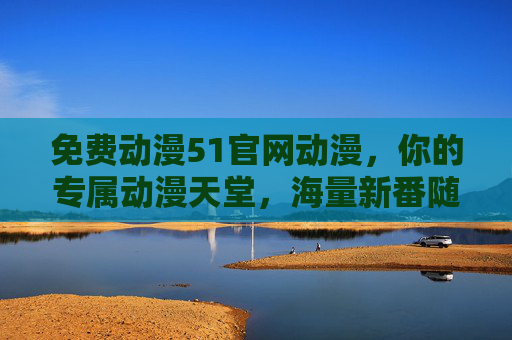 免费动漫51官网动漫，你的专属动漫天堂，海量新番随心看，免费动漫51官网，海量新番随心看的专属动漫天堂