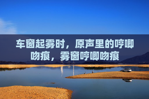 车窗起雾时，原声里的哼唧吻痕，雾窗哼唧吻痕