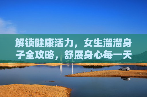 解锁健康活力,女生溜溜身子全攻略,舒展身心每一天,女生健康活力全攻略,溜溜身子舒展身心每一天 解锁健康活力,女生溜溜身子全攻略,舒展身心每一天,女生健康活力全攻略,溜溜身子舒展身心每一天