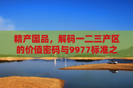 精产国品,解码一二三产区的价值密码与9977标准之道,精产国品,解码产区价值密码与9977标准之道 精产国品,解码一二三产区的价值密码与9977标准之道,精产国品,解码产区价值密码与9977标准之道