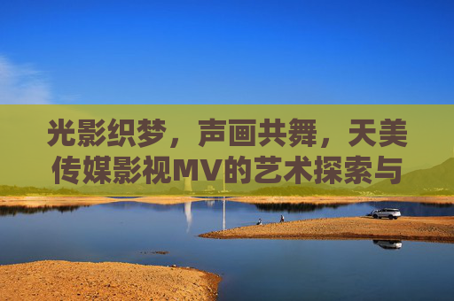 光影织梦,声画共舞,天美传媒影视MV的艺术探索与商业价值,光影声画交织,天美传媒影视MV的艺术探索与商业价值 光影织梦,声画共舞,天美传媒影视MV的艺术探索与商业价值,光影声画交织,天美传媒影视MV的艺术探索与商业价值
