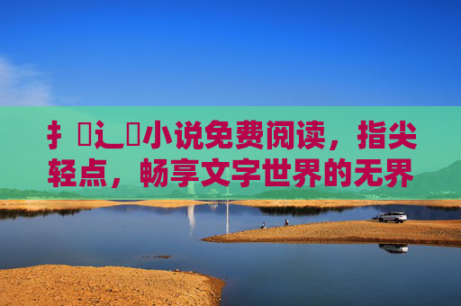 扌臿辶畐小说免费阅读，指尖轻点，畅享文字世界的无界之旅，扌臿辶畐小说免费阅读，指尖轻点，畅享无界之旅
