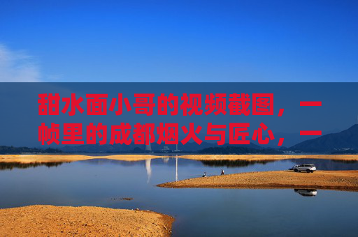 甜水面小哥的视频截图,一帧里的成都烟火与匠心,一帧甜水面,成都烟火与匠心 甜水面小哥的视频截图,一帧里的成都烟火与匠心,一帧甜水面,成都烟火与匠心