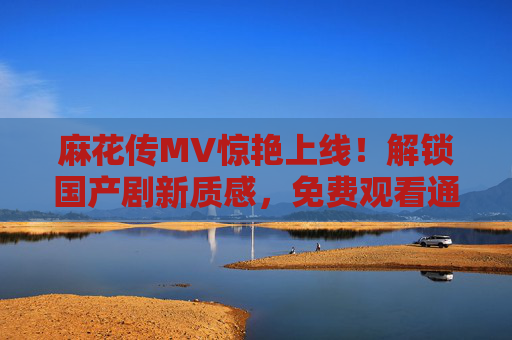 麻花传MV惊艳上线!解锁国产剧新质感,免费观看通道全攻略,麻花传MV惊艳上线!解锁国产剧新质感,免费观看全攻略 麻花传MV惊艳上线!解锁国产剧新质感,免费观看通道全攻略,麻花传MV惊艳上线!解锁国产剧新质感,免费观看全攻略