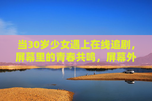 当30岁少女遇上在线追剧,屏幕里的青春共鸣,屏幕外的自我疗愈,30岁少女在线追剧,屏幕里的青春共鸣,屏幕外的自我疗愈 当30岁少女遇上在线追剧,屏幕里的青春共鸣,屏幕外的自我疗愈,30岁少女在线追剧,屏幕里的青春共鸣,屏幕外的自我疗愈