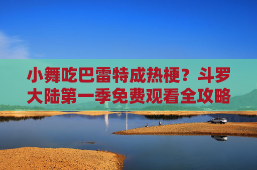 小舞吃巴雷特成热梗?斗罗大陆第一季免费观看全攻略,重温经典名场面!小舞吃巴雷特热梗!斗罗大陆第一季免费观看全攻略,重温经典名场面 小舞吃巴雷特成热梗?斗罗大陆第一季免费观看全攻略,重温经典名场面!小舞吃巴雷特热梗!斗罗大陆第一季免费观看全攻略,重温经典名场面