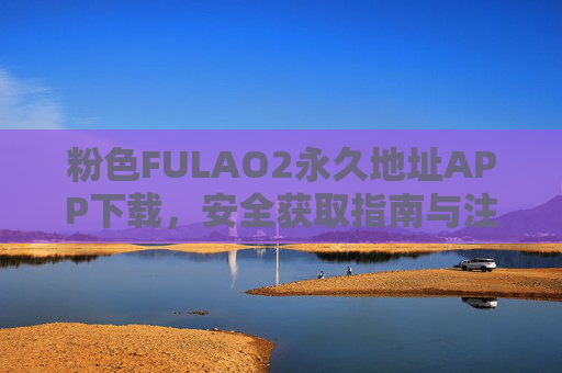 粉色FULAO2永久地址APP下载,安全获取指南与注意事项,FULAO2粉色永久地址APP安全下载获取指南 粉色FULAO2永久地址APP下载,安全获取指南与注意事项,FULAO2粉色永久地址APP安全下载获取指南