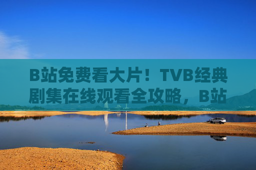 B站免费看大片！TVB经典剧集在线观看全攻略，B站免费看TVB经典剧集全攻略