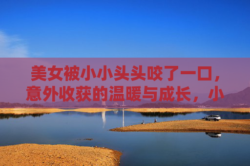 美女被小小头头咬了一口,意外收获的温暖与成长,小小头头一口咬,意外温暖伴成长 美女被小小头头咬了一口,意外收获的温暖与成长,小小头头一口咬,意外温暖伴成长