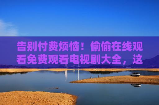 告别付费烦恼!偷偷在线观看免费观看电视剧大全,这些合法渠道别错过,告别付费烦恼,合法免费观看电视剧全渠道 告别付费烦恼!偷偷在线观看免费观看电视剧大全,这些合法渠道别错过,告别付费烦恼,合法免费观看电视剧全渠道