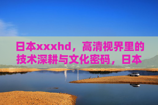 日本xxxhd,高清视界里的技术深耕与文化密码,日本高清视界,技术深耕与文化密码 日本xxxhd,高清视界里的技术深耕与文化密码,日本高清视界,技术深耕与文化密码