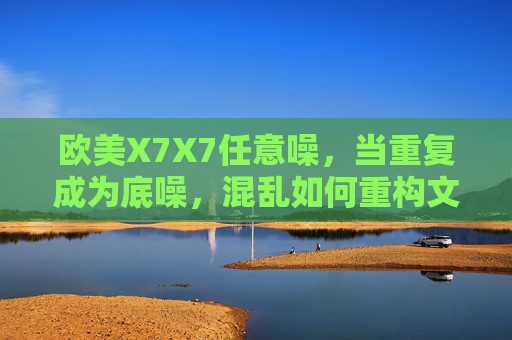 欧美X7X7任意噪,当重复成为底噪,混乱如何重构文化肌理?欧美任意噪,重复底噪与混乱的文化肌理重构 欧美X7X7任意噪,当重复成为底噪,混乱如何重构文化肌理?欧美任意噪,重复底噪与混乱的文化肌理重构