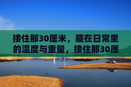 接住那30厘米,藏在日常里的温度与重量,接住那30厘米,日常的温度与重量 接住那30厘米,藏在日常里的温度与重量,接住那30厘米,日常的温度与重量