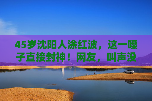 45岁沈阳人涂红波,这一嗓子直接封神!网友,叫声没谁了!沈阳男子一嗓子封神,网友,叫声没谁了! 45岁沈阳人涂红波,这一嗓子直接封神!网友,叫声没谁了!沈阳男子一嗓子封神,网友,叫声没谁了!