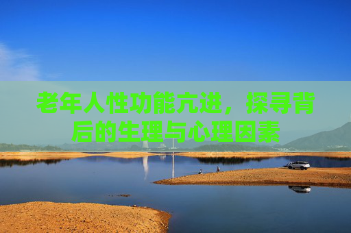 老年人性功能亢进,探寻背后的生理与心理因素 老年人性功能亢进,探寻背后的生理与心理因素