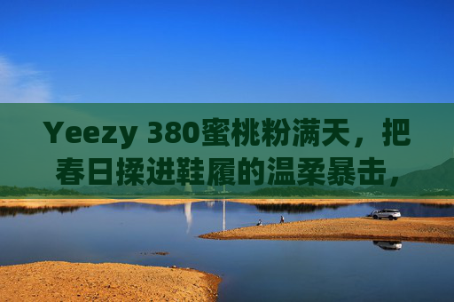 Yeezy 380蜜桃粉满天,把春日揉进鞋履的温柔暴击,Yeezy 380蜜桃粉,春日鞋履的温柔暴击 Yeezy 380蜜桃粉满天,把春日揉进鞋履的温柔暴击,Yeezy 380蜜桃粉,春日鞋履的温柔暴击