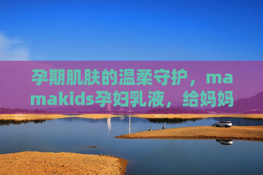 孕期肌肤的温柔守护,mamakids孕妇乳液,给妈妈和宝宝的双重安心,mamakids孕妇乳液,孕期肌肤温柔守护,双重安心 孕期肌肤的温柔守护,mamakids孕妇乳液,给妈妈和宝宝的双重安心,mamakids孕妇乳液,孕期肌肤温柔守护,双重安心