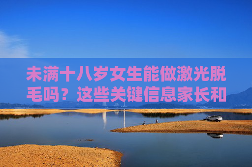 未满十八岁女生能做激光脱毛吗?这些关键信息家长和女孩都要知道,未满十八岁女生激光脱毛,家长和女孩必知的这些关键信息 未满十八岁女生能做激光脱毛吗?这些关键信息家长和女孩都要知道,未满十八岁女生激光脱毛,家长和女孩必知的这些关键信息