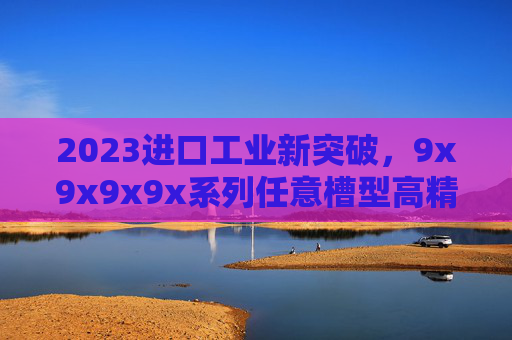 2023进口工业新突破,9x9x9x9x系列任意槽型高精度模块解析,2023进口工业新突破,9x9x9x9x系列任意槽型高精度模块解析 2023进口工业新突破,9x9x9x9x系列任意槽型高精度模块解析,2023进口工业新突破,9x9x9x9x系列任意槽型高精度模块解析