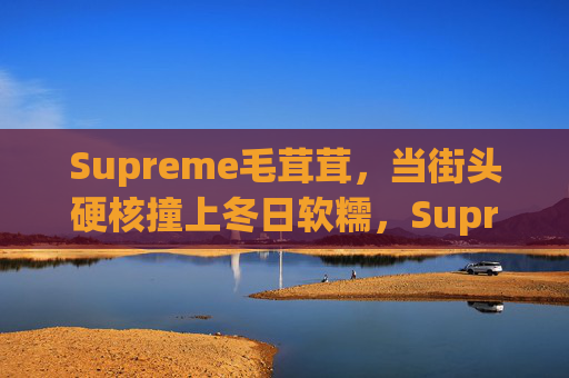 Supreme毛茸茸,当街头硬核撞上冬日软糯,Supreme毛茸茸,街头硬核撞冬日软糯 Supreme毛茸茸,当街头硬核撞上冬日软糯,Supreme毛茸茸,街头硬核撞冬日软糯
