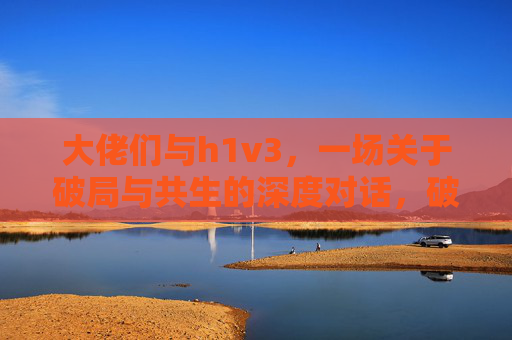 大佬们与h1v3,一场关于破局与共生的深度对话,破局共生,大佬们与h1v3的深度对话 大佬们与h1v3,一场关于破局与共生的深度对话,破局共生,大佬们与h1v3的深度对话