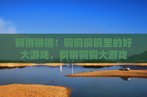 锕锵锵锵!铜铜铜铜里的好大游戏,锕锵铜铜大游戏 锕锵锵锵!铜铜铜铜里的好大游戏,锕锵铜铜大游戏