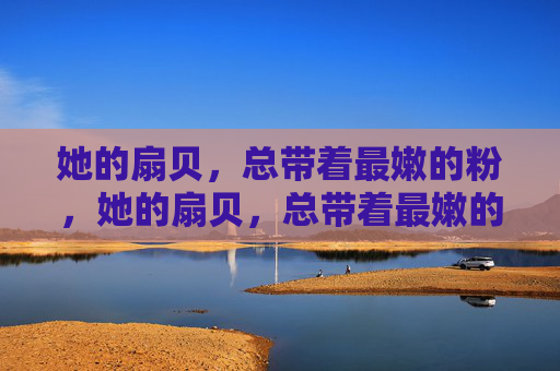 她的扇贝,总带着最嫩的粉,她的扇贝,总带着最嫩的粉 她的扇贝,总带着最嫩的粉,她的扇贝,总带着最嫩的粉