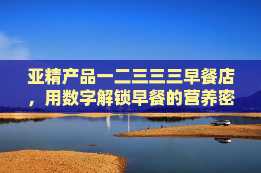亚精产品一二三三三早餐店，用数字解锁早餐的营养密码，数字解锁早餐营养密码