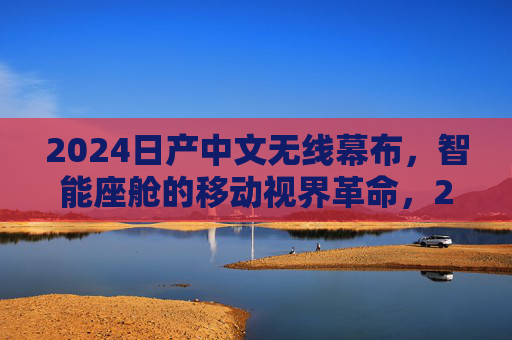 2024日产中文无线幕布,智能座舱的移动视界革命,2024日产中文无线幕布,智能座舱移动视界革命 2024日产中文无线幕布,智能座舱的移动视界革命,2024日产中文无线幕布,智能座舱移动视界革命