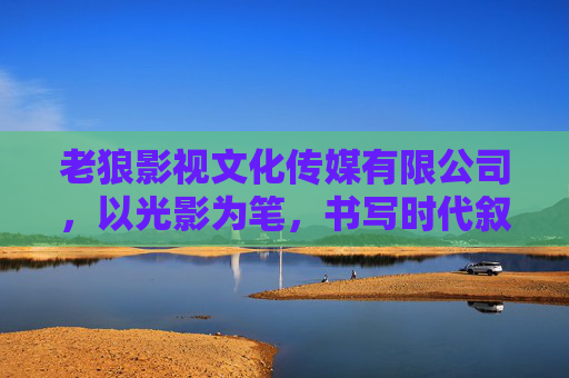 老狼影视文化传媒有限公司，以光影为笔，书写时代叙事的匠心者，老狼影视，光影为笔，匠心书写时代叙事