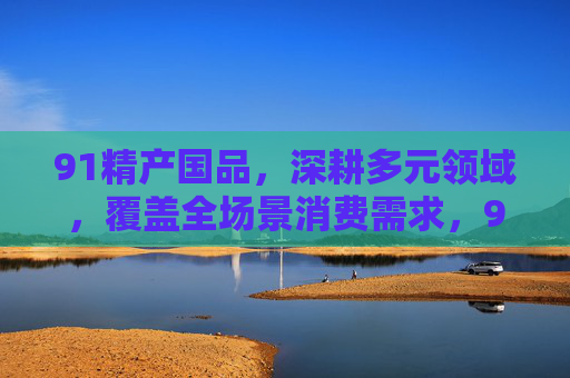 91精产国品,深耕多元领域,覆盖全场景消费需求,91精产国品,深耕多元领域,覆盖全场景消费需求 91精产国品,深耕多元领域,覆盖全场景消费需求,91精产国品,深耕多元领域,覆盖全场景消费需求