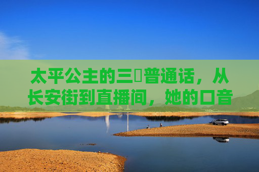 太平公主的三㚫普通话，从长安街到直播间，她的口音有多上头？太平公主的三㚫普通话，从长安街到直播间，口音上头！