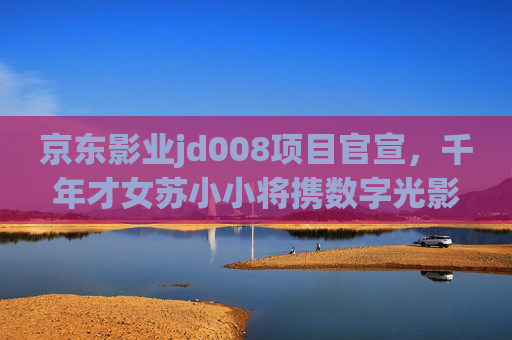 京东影业jd008项目官宣,千年才女苏小小将携数字光影复活,开启古典IP新叙事,京东影业jd008官宣,苏小小数字光影复活,开启古典IP新叙事 京东影业jd008项目官宣,千年才女苏小小将携数字光影复活,开启古典IP新叙事,京东影业jd008官宣,苏小小数字光影复活,开启古典IP新叙事