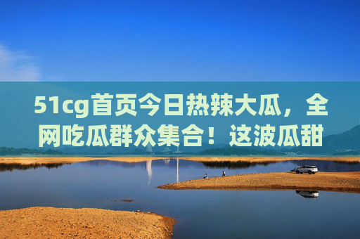 51cg首页今日热辣大瓜,全网吃瓜群众集合!这波瓜甜不甜?速来尝鲜!51cg今日热辣大瓜!全网吃瓜集合,速来尝鲜! 51cg首页今日热辣大瓜,全网吃瓜群众集合!这波瓜甜不甜?速来尝鲜!51cg今日热辣大瓜!全网吃瓜集合,速来尝鲜!